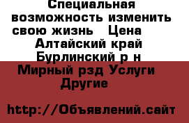  Специальная возможность изменить свою жизнь › Цена ­ 1 - Алтайский край, Бурлинский р-н, Мирный рзд Услуги » Другие   